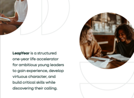 LeapYear is a structured one-year life accelerator for ambitious young leaders to gain experience, develop virtuous character, and build critical skills while discovering their calling.